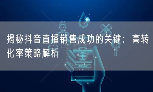 揭秘抖音直播销售成功的关键：高转化率策略解析
