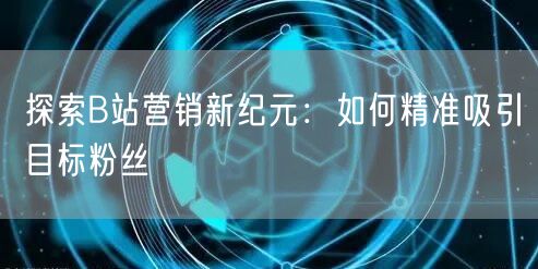 探索B站营销新纪元：如何精准吸引目标粉丝