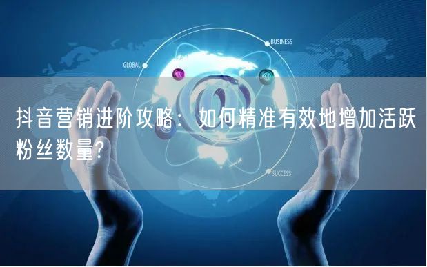 抖音营销进阶攻略：如何精准有效地增加活跃粉丝数量?