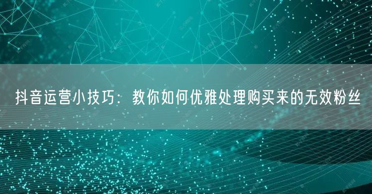 抖音运营小技巧：教你如何优雅处理购买来的无效粉丝