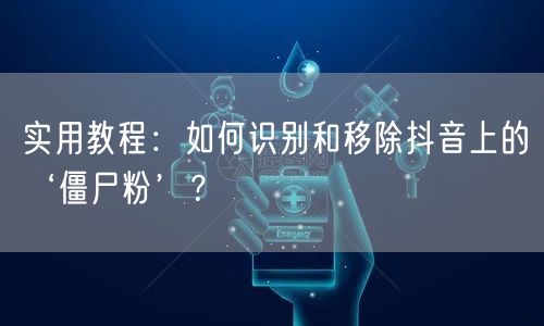 实用教程：如何识别和移除抖音上的‘僵尸粉’？