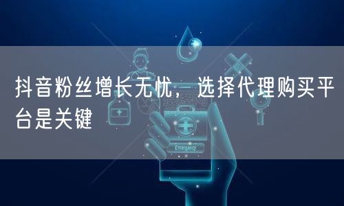 抖音粉丝增长无忧，选择代理购买平台是关键