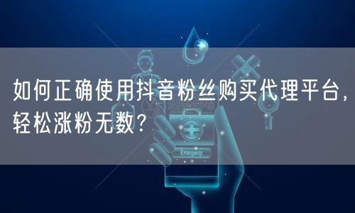 如何正确使用抖音粉丝购买代理平台，轻松涨粉无数？