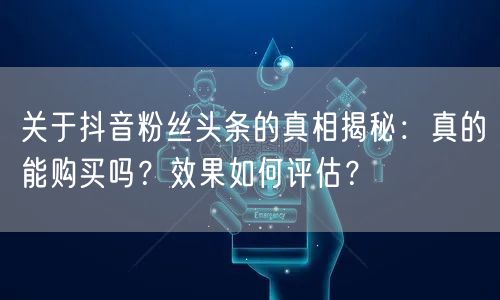 关于抖音粉丝头条的真相揭秘：真的能购买吗？效果如何评估？