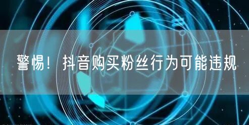 警惕！抖音购买粉丝行为可能违规